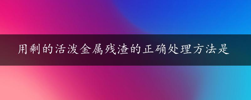 用剩的活泼金属残渣的正确处理方法是