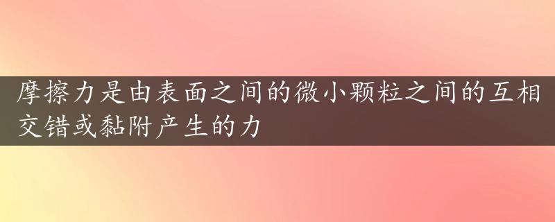 摩擦力是由表面之间的微小颗粒之间的互相交错或黏附产生的力