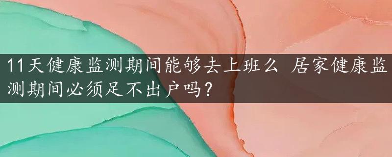 11天健康监测期间能够去上班么 居家健康监测期间必须足不出户吗？