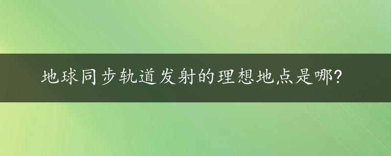 地球同步轨道发射的理想地点是哪?