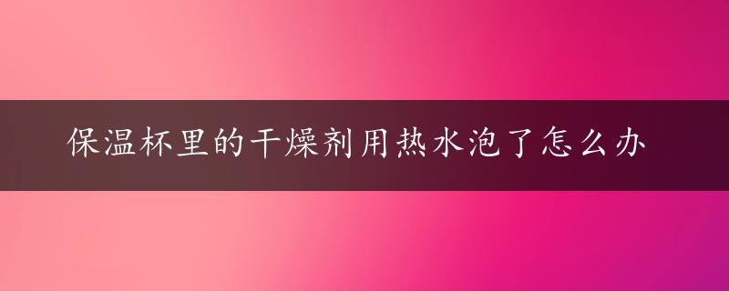 保温杯里的干燥剂用热水泡了怎么办