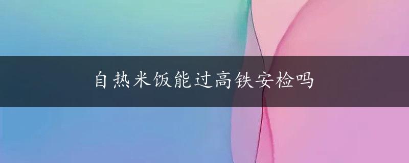 自热米饭能过高铁安检吗