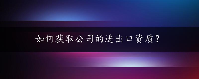 如何获取公司的进出口资质？