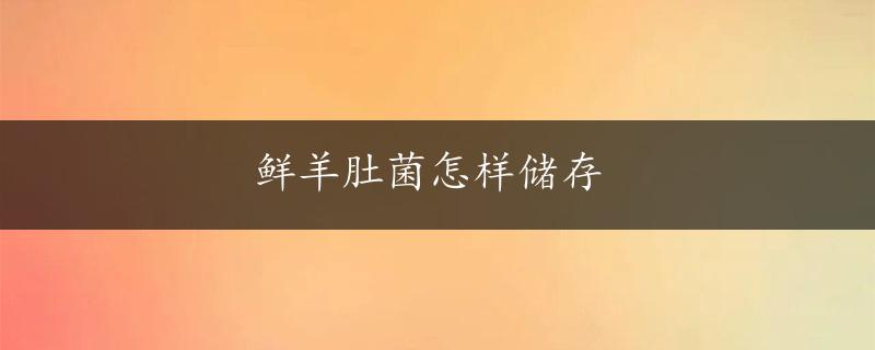 鲜羊肚菌怎样储存