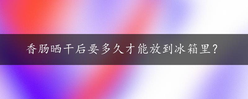 香肠晒干后要多久才能放到冰箱里？