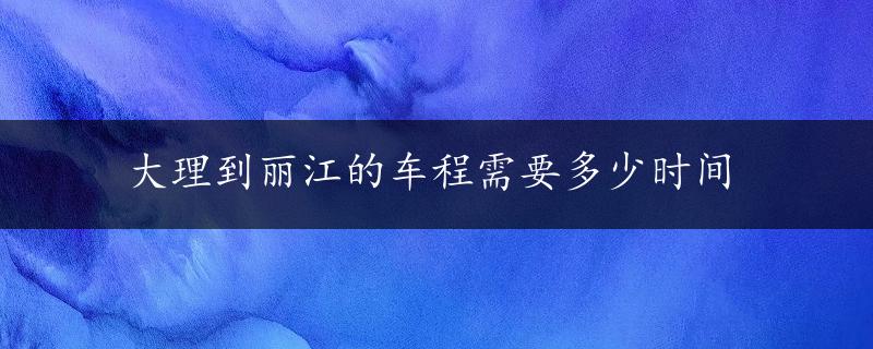 大理到丽江的车程需要多少时间