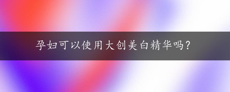 孕妇可以使用大创美白精华吗？