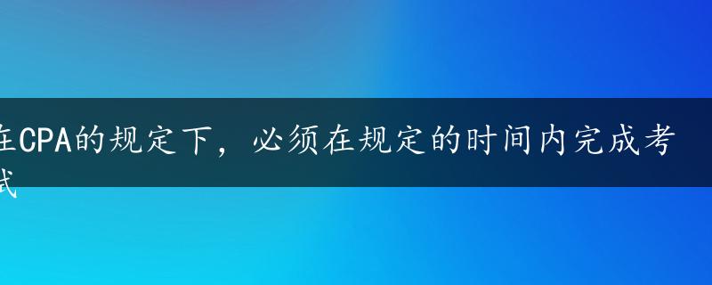 在CPA的规定下，必须在规定的时间内完成考试