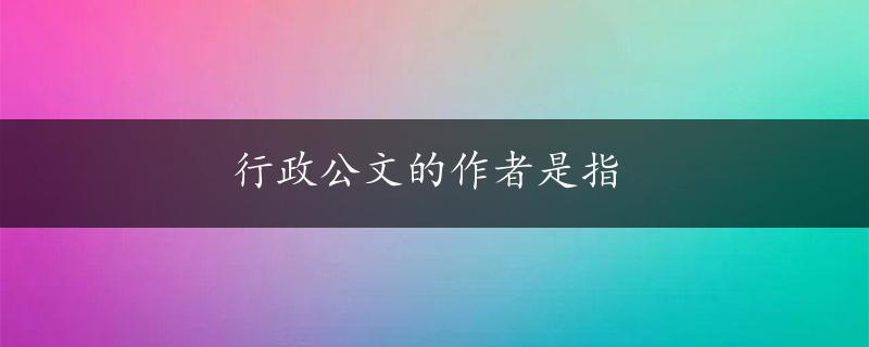 行政公文的作者是指