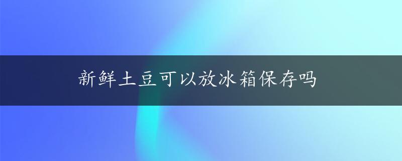 新鲜土豆可以放冰箱保存吗