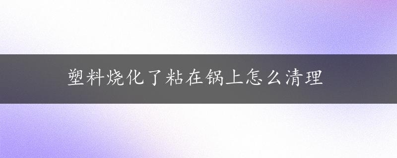 塑料烧化了粘在锅上怎么清理