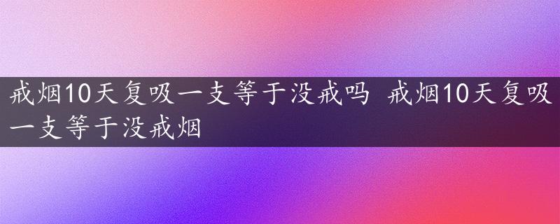 戒烟10天复吸一支等于没戒吗 戒烟10天复吸一支等于没戒烟