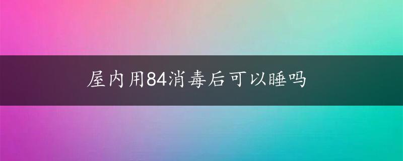 屋内用84消毒后可以睡吗