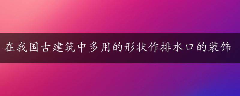 在我国古建筑中多用的形状作排水口的装饰