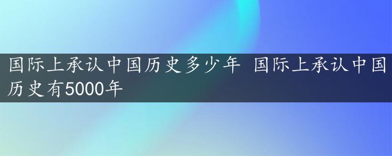 国际上承认中国历史多少年 国际上承认中国历史有5000年