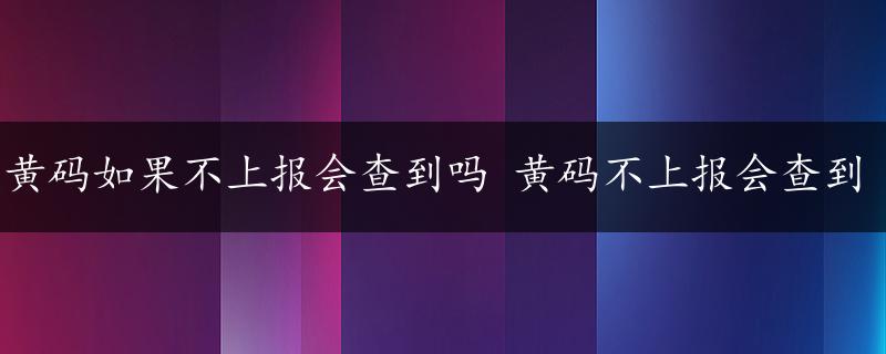 黄码如果不上报会查到吗 黄码不上报会查到