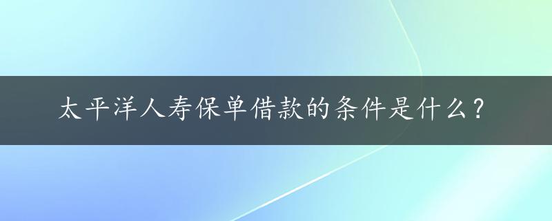 太平洋人寿保单借款的条件是什么？