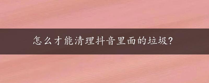 怎么才能清理抖音里面的垃圾?