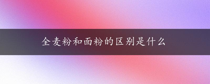 全麦粉和面粉的区别是什么