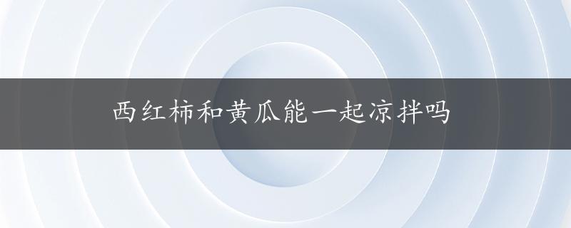 西红柿和黄瓜能一起凉拌吗