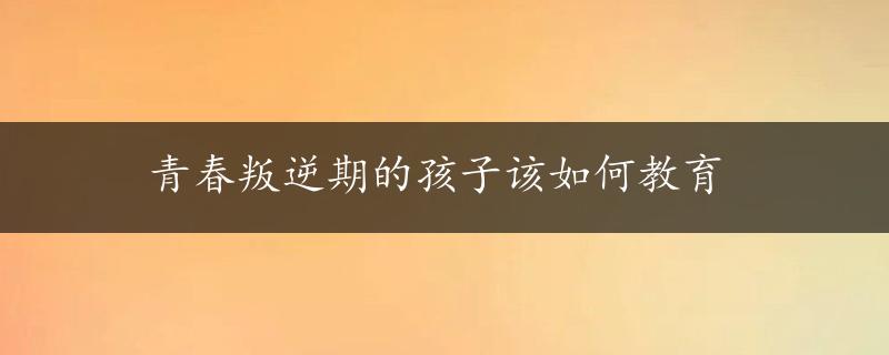 青春叛逆期的孩子该如何教育