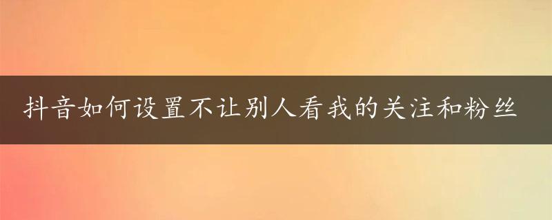 抖音如何设置不让别人看我的关注和粉丝