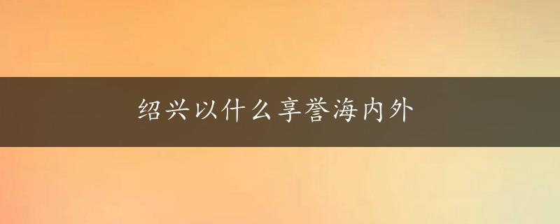 绍兴以什么享誉海内外