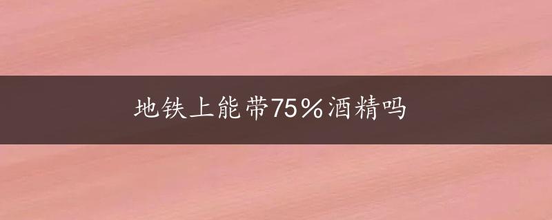 地铁上能带75％酒精吗