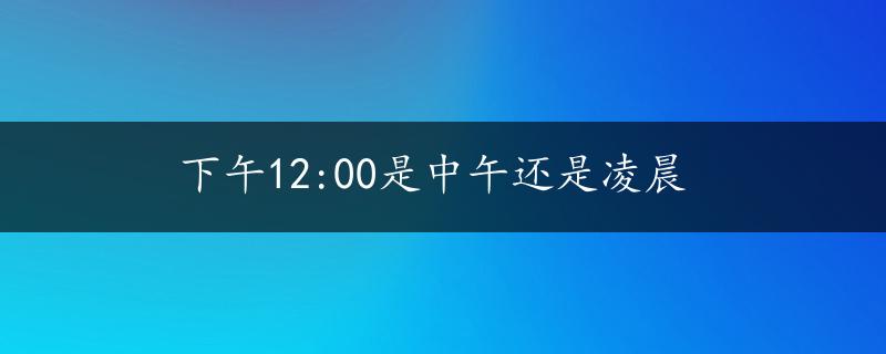 下午12:00是中午还是凌晨