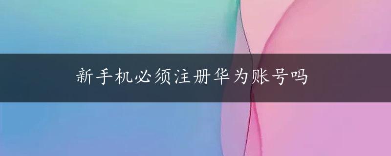 新手机必须注册华为账号吗