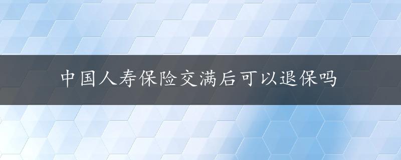 中国人寿保险交满后可以退保吗