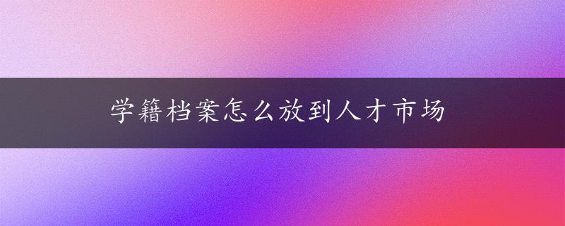 学籍档案怎么放到人才市场