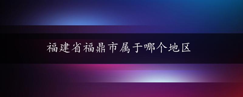 福建省福鼎市属于哪个地区