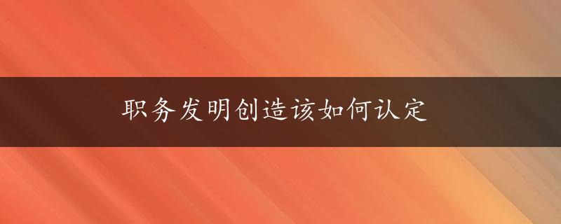 职务发明创造该如何认定