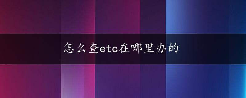 怎么查etc在哪里办的