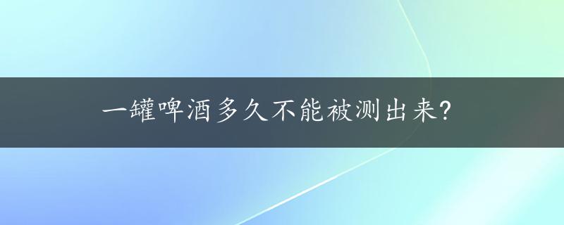 一罐啤酒多久不能被测出来?