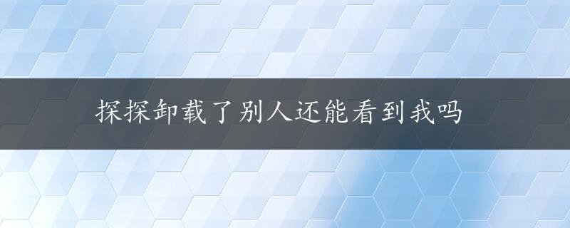 探探卸载了别人还能看到我吗