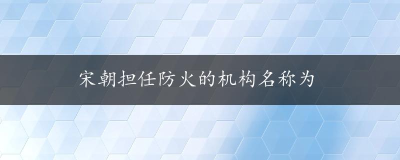 宋朝担任防火的机构名称为