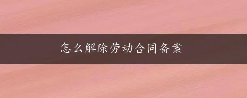 怎么解除劳动合同备案