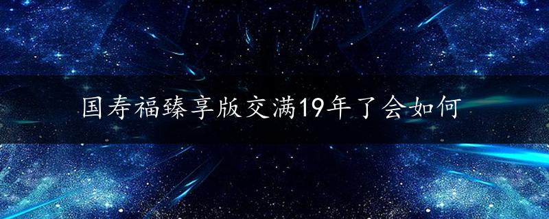 国寿福臻享版交满19年了会如何