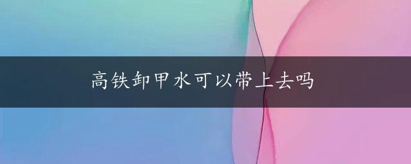 高铁卸甲水可以带上去吗