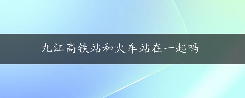 九江高铁站和火车站在一起吗