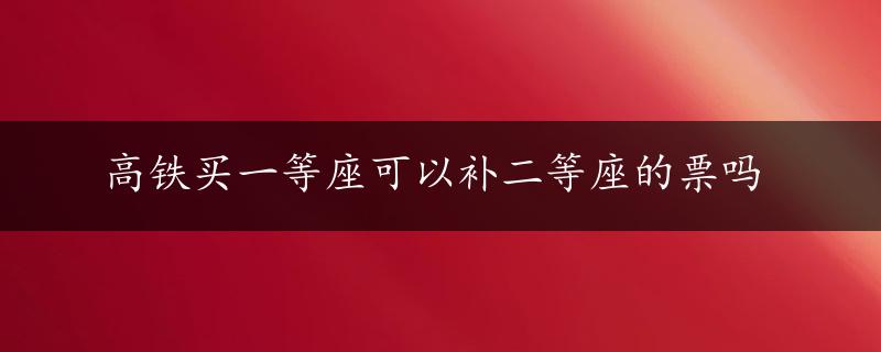 高铁买一等座可以补二等座的票吗