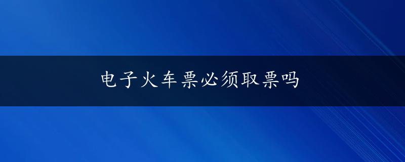 电子火车票必须取票吗