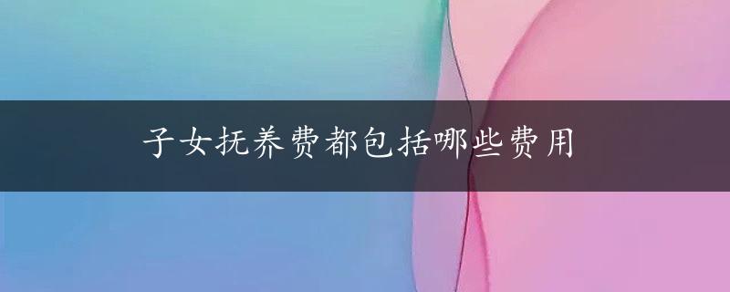 子女抚养费都包括哪些费用