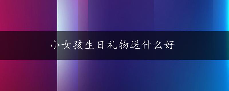 小女孩生日礼物送什么好