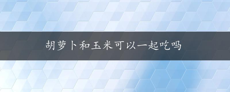 胡萝卜和玉米可以一起吃吗