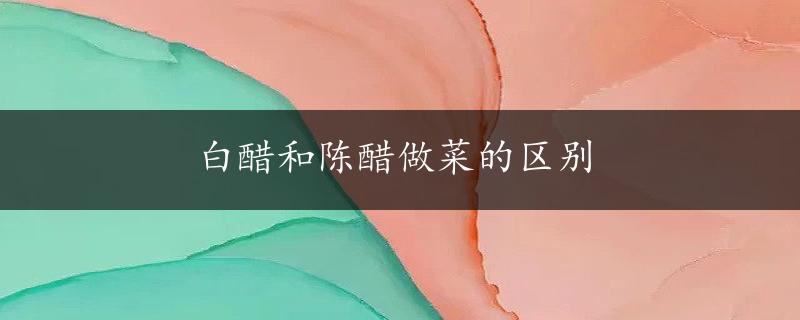 白醋和陈醋做菜的区别