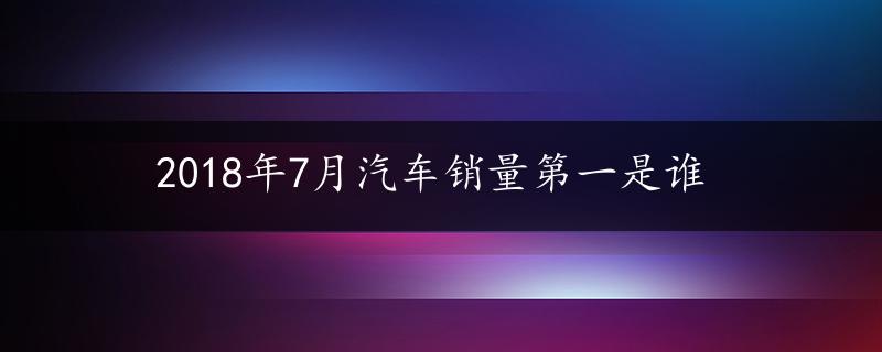 2018年7月汽车销量第一是谁