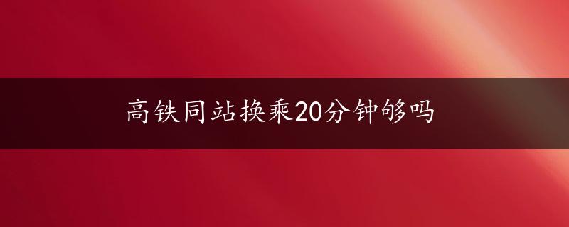 高铁同站换乘20分钟够吗